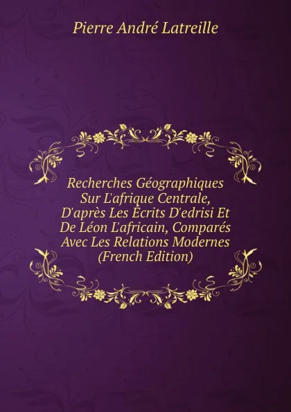 Обложка книги Recherches Geographiques Sur L.afrique Centrale, D.apres Les Ecrits D.edrisi Et De Leon L.africain, Compares Avec Les Relations Modernes (French Edition), Pierre André Latreille