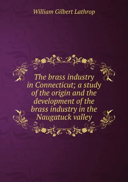 Обложка книги The brass industry in Connecticut; a study of the origin and the development of the brass industry in the Naugatuck valley, William Gilbert Lathrop