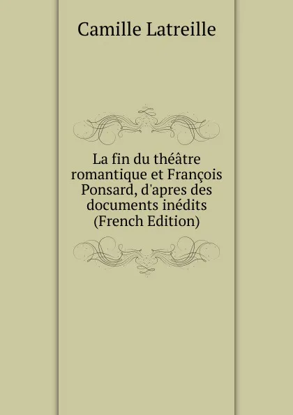 Обложка книги La fin du theatre romantique et Francois Ponsard, d.apres des documents inedits  (French Edition), Camille Latreille