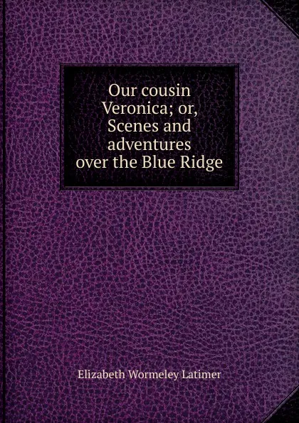 Обложка книги Our cousin Veronica; or, Scenes and adventures over the Blue Ridge, Elizabeth Wormeley Latimer