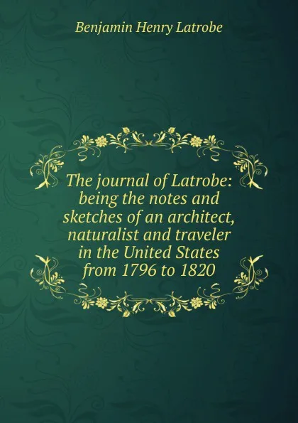 Обложка книги The journal of Latrobe: being the notes and sketches of an architect, naturalist and traveler in the United States from 1796 to 1820, Benjamin Henry Latrobe