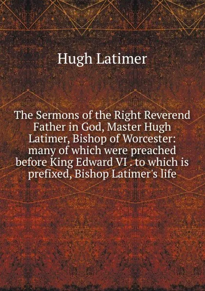 Обложка книги The Sermons of the Right Reverend Father in God, Master Hugh Latimer, Bishop of Worcester: many of which were preached before King Edward VI . to which is prefixed, Bishop Latimer.s life, Hugh Latimer