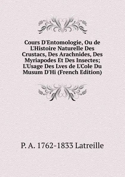 Обложка книги Cours D.Entomologie, Ou de L.Histoire Naturelle Des Crustacs, Des Arachnides, Des Myriapodes Et Des Insectes; L.Usage Des Lves de L.Cole Du Musum D.Hi (French Edition), P. A. 1762-1833 Latreille