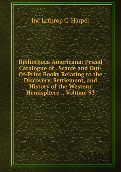 Обложка книги Bibliotheca Americana: Priced Catalogue of . Scarce and Out-Of-Print Books Relating to the Discovery, Settlement, and History of the Western Hemisphere ., Volume 93, Inc Lathrop C. Harper