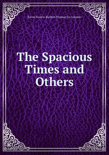 Обложка книги The Spacious Times and Others, Baron Francis Burdett Thomas Co Latymer