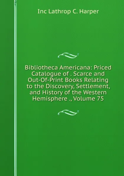 Обложка книги Bibliotheca Americana: Priced Catalogue of . Scarce and Out-Of-Print Books Relating to the Discovery, Settlement, and History of the Western Hemisphere ., Volume 75, Inc Lathrop C. Harper