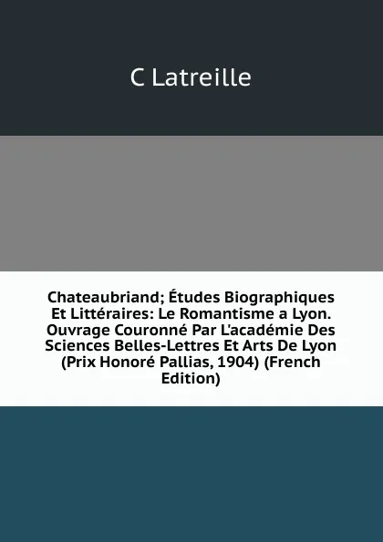 Обложка книги Chateaubriand; Etudes Biographiques Et Litteraires: Le Romantisme a Lyon. Ouvrage Couronne Par L.academie Des Sciences Belles-Lettres Et Arts De Lyon (Prix Honore Pallias, 1904) (French Edition), C Latreille