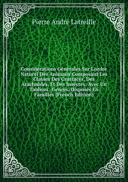 Обложка книги Considerations Generales Sur L.ordre Naturel Des Animaux Composant Les Classes Des Crustaces, Des Arachnides, Et Des Insectes: Avec Un Tableau . Genres, Disposes En Familles (French Edition), Pierre André Latreille