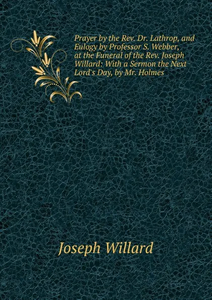 Обложка книги Prayer by the Rev. Dr. Lathrop, and Eulogy by Professor S. Webber, at the Funeral of the Rev. Joseph Willard: With a Sermon the Next Lord.s Day, by Mr. Holmes, Joseph Willard