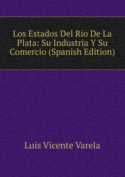 Обложка книги Los Estados Del Rio De La Plata: Su Industria Y Su Comercio (Spanish Edition), Luis Vicente Varela