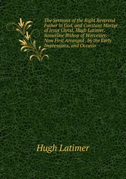 Обложка книги The Sermons of the Right Reverend Father in God, and Constant Martyr of Jesus Christ, Hugh Latimer, Sometime Bishop of Worcester: Now First Arranged . by the Early Impressions, and Occasio, Hugh Latimer