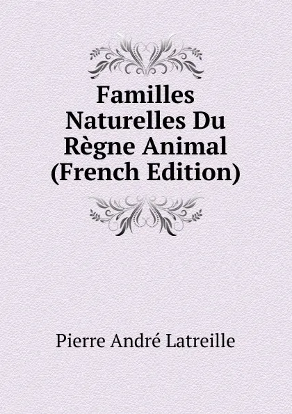 Обложка книги Familles Naturelles Du Regne Animal (French Edition), Pierre André Latreille