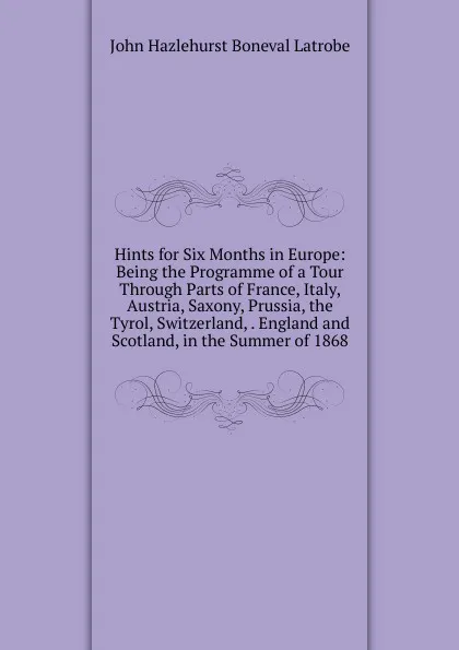 Обложка книги Hints for Six Months in Europe: Being the Programme of a Tour Through Parts of France, Italy, Austria, Saxony, Prussia, the Tyrol, Switzerland, . England and Scotland, in the Summer of 1868, John Hazlehurst Boneval Latrobe