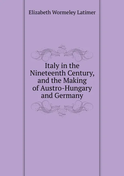 Обложка книги Italy in the Nineteenth Century, and the Making of Austro-Hungary and Germany, Elizabeth Wormeley Latimer