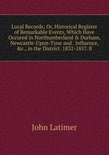 Обложка книги Local Records; Or, Historical Register of Remarkable Events, Which Have Occured in Northumberland . Durham, Newcastle-Upon-Tyne and . Influence, .c., in the District. 1832-1857. B, John Latimer