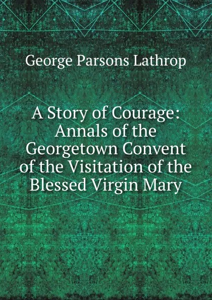 Обложка книги A Story of Courage: Annals of the Georgetown Convent of the Visitation of the Blessed Virgin Mary, Lathrop George Parsons