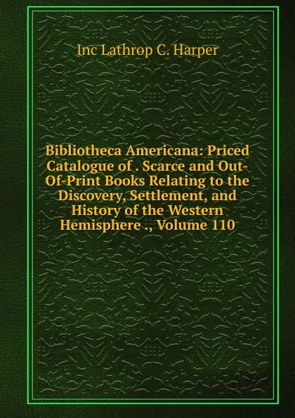 Обложка книги Bibliotheca Americana: Priced Catalogue of . Scarce and Out-Of-Print Books Relating to the Discovery, Settlement, and History of the Western Hemisphere ., Volume 110, Inc Lathrop C. Harper