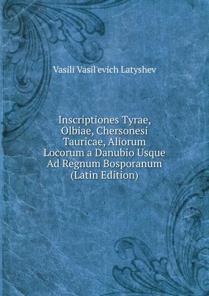 Обложка книги Inscriptiones Tyrae, Olbiae, Chersonesi Tauricae, Aliorum Locorum a Danubio Usque Ad Regnum Bosporanum (Latin Edition), Vasili Vasil'evich Latyshev