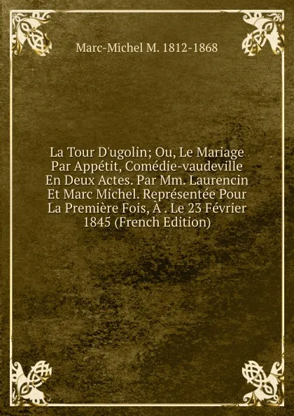 Обложка книги La Tour D.ugolin; Ou, Le Mariage Par Appetit, Comedie-vaudeville En Deux Actes. Par Mm. Laurencin Et Marc Michel. Representee Pour La Premiere Fois, A . Le 23 Fevrier 1845 (French Edition), Marc-Michel M. 1812-1868