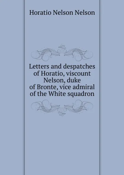 Обложка книги Letters and despatches of Horatio, viscount Nelson, duke of Bronte, vice admiral of the White squadron, Horatio Nelson Nelson