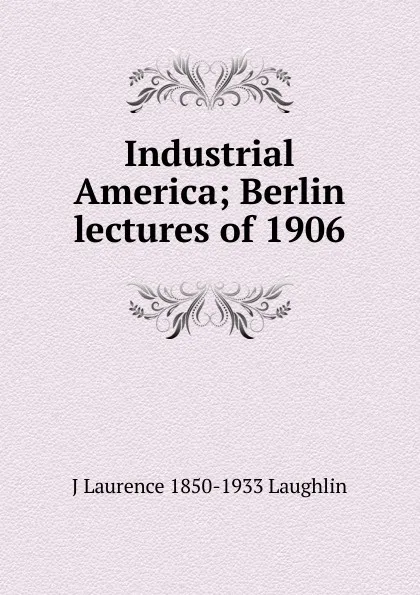 Обложка книги Industrial America; Berlin lectures of 1906, Laughlin J. Laurence