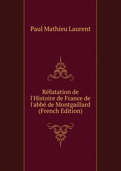 Обложка книги Refutation de l.Histoire de France de l.abbe de Montgaillard (French Edition), Paul Mathieu Laurent