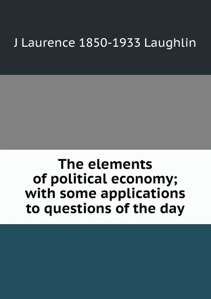 Обложка книги The elements of political economy; with some applications to questions of the day, Laughlin J. Laurence