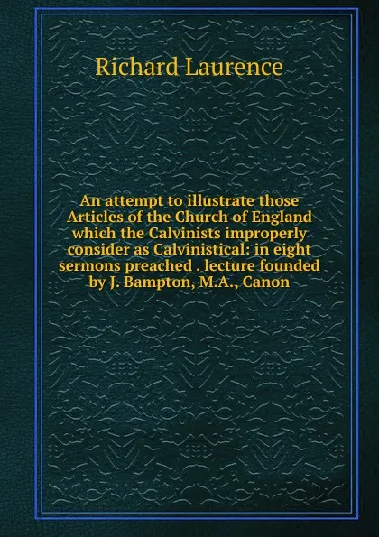 Обложка книги An attempt to illustrate those Articles of the Church of England which the Calvinists improperly consider as Calvinistical: in eight sermons preached . lecture founded by J. Bampton, M.A., Canon, Richard Laurence
