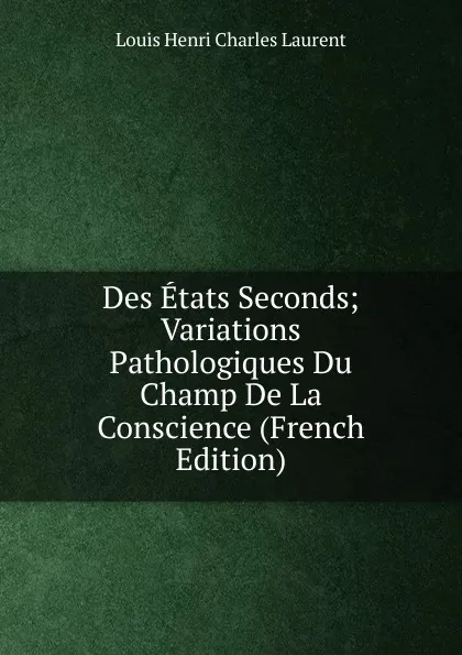 Обложка книги Des Etats Seconds; Variations Pathologiques Du Champ De La Conscience (French Edition), Louis Henri Charles Laurent