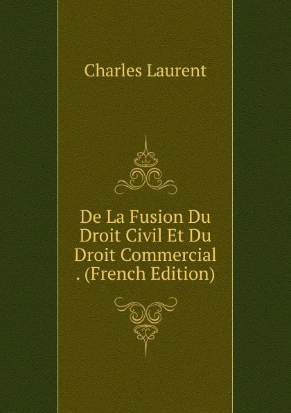 Обложка книги De La Fusion Du Droit Civil Et Du Droit Commercial . (French Edition), Charles Laurent