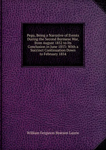 Обложка книги Pegu, Being a Narrative of Events During the Second Burmese War, from August 1852 to Its Conclusion in June 1853: With a Succinct Continuation Down to February 1854, William Ferguson Beatson Laurie