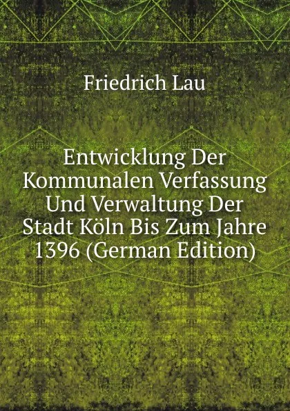 Обложка книги Entwicklung Der Kommunalen Verfassung Und Verwaltung Der Stadt Koln Bis Zum Jahre 1396 (German Edition), Friedrich Lau