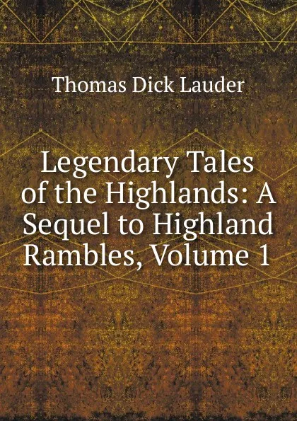 Обложка книги Legendary Tales of the Highlands: A Sequel to Highland Rambles, Volume 1, Thomas Dick Lauder