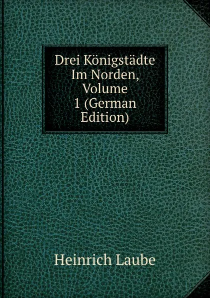 Обложка книги Drei Konigstadte Im Norden, Volume 1 (German Edition), Heinrich Laube