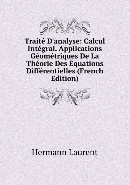 Обложка книги Traite D.analyse: Calcul Integral. Applications Geometriques De La Theorie Des Equations Differentielles (French Edition), Hermann Laurent