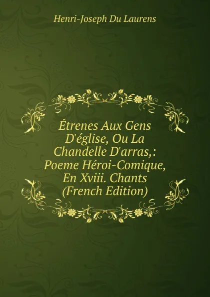 Обложка книги Etrenes Aux Gens D.eglise, Ou La Chandelle D.arras,: Poeme Heroi-Comique, En Xviii. Chants (French Edition), Henri-Joseph Du Laurens