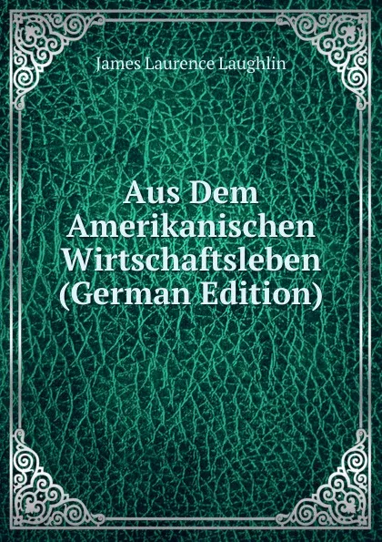 Обложка книги Aus Dem Amerikanischen Wirtschaftsleben (German Edition), Laughlin J. Laurence