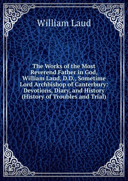 Обложка книги The Works of the Most Reverend Father in God, William Laud, D.D., Sometime Lord Archbishop of Canterbury: Devotions, Diary, and History (History of Troubles and Trial), William Laud