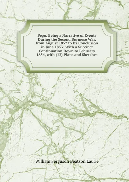 Обложка книги Pegu, Being a Narrative of Events During the Second Burmese War, from August 1852 to Its Conclusion in June 1853: With a Succinct Continuation Down to February 1854, with (12) Plans and Sketches, William Ferguson Beatson Laurie