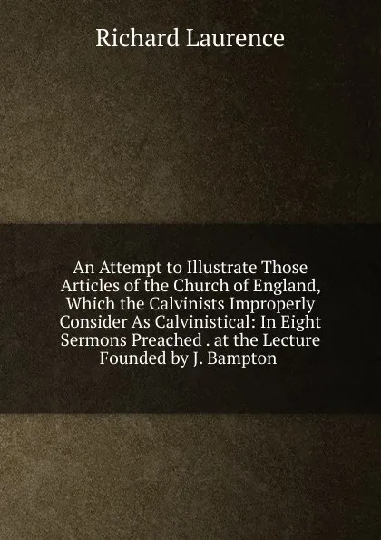 Обложка книги An Attempt to Illustrate Those Articles of the Church of England, Which the Calvinists Improperly Consider As Calvinistical: In Eight Sermons Preached . at the Lecture Founded by J. Bampton ., Richard Laurence