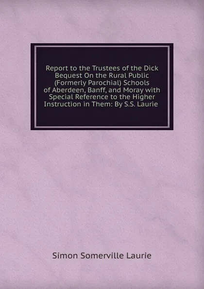 Обложка книги Report to the Trustees of the Dick Bequest On the Rural Public (Formerly Parochial) Schools of Aberdeen, Banff, and Moray with Special Reference to the Higher Instruction in Them: By S.S. Laurie ., Laurie Simon Somerville