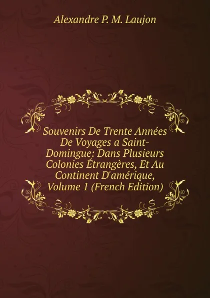 Обложка книги Souvenirs De Trente Annees De Voyages a Saint-Domingue: Dans Plusieurs Colonies Etrangeres, Et Au Continent D.amerique, Volume 1 (French Edition), Alexandre P. M. Laujon