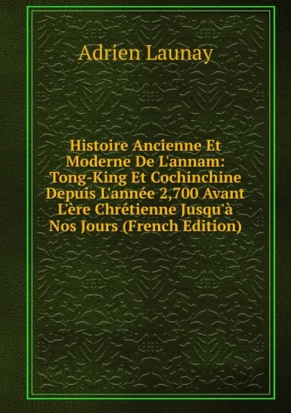 Обложка книги Histoire Ancienne Et Moderne De L.annam: Tong-King Et Cochinchine Depuis L.annee 2,700 Avant L.ere Chretienne Jusqu.a Nos Jours (French Edition), Adrien Launay