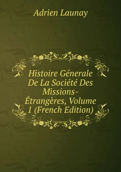 Обложка книги Histoire Generale De La Societe Des Missions-Etrangeres, Volume 1 (French Edition), Adrien Launay