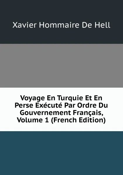 Обложка книги Voyage En Turquie Et En Perse Execute Par Ordre Du Gouvernement Francais, Volume 1 (French Edition), Xavier Hommaire de Hell