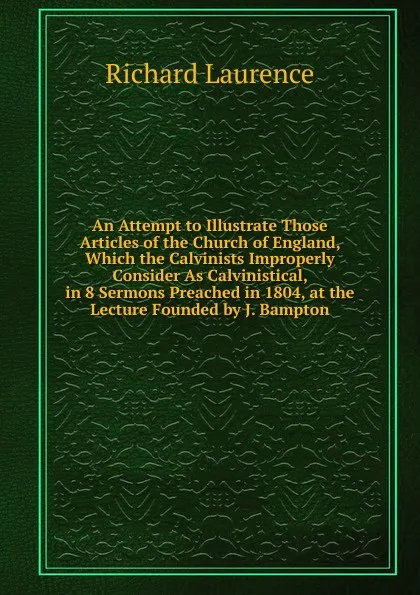 Обложка книги An Attempt to Illustrate Those Articles of the Church of England, Which the Calvinists Improperly Consider As Calvinistical, in 8 Sermons Preached in 1804, at the Lecture Founded by J. Bampton, Richard Laurence