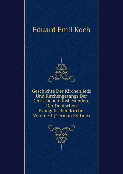 Обложка книги Geschichte Des Kirchenlieds Und Kirchengesangs Der Christlichen, Insbesondere Der Deutschen Evangelischen Kirche, Volume 4 (German Edition), Eduard Emil Koch