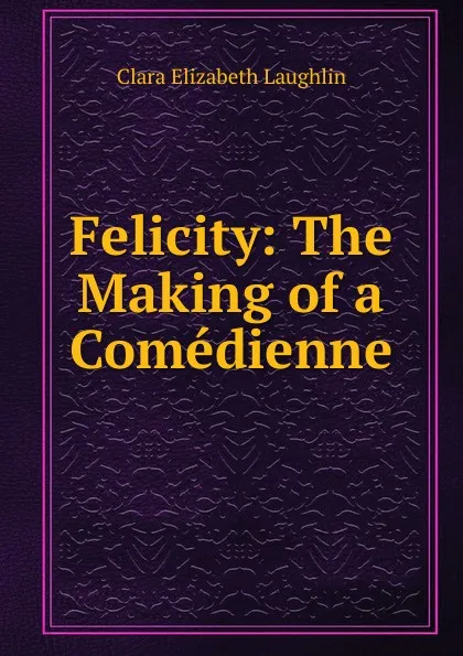 Обложка книги Felicity: The Making of a Comedienne, Laughlin Clara Elizabeth