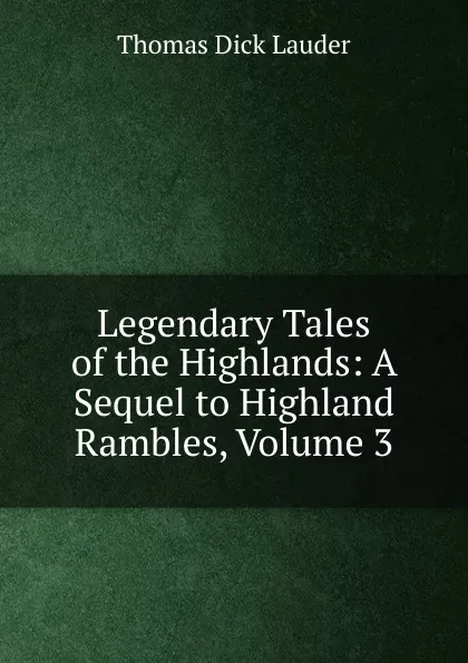 Обложка книги Legendary Tales of the Highlands: A Sequel to Highland Rambles, Volume 3, Thomas Dick Lauder