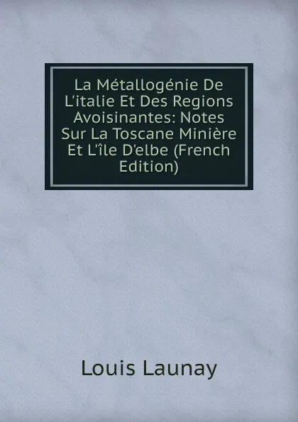 Обложка книги La Metallogenie De L.italie Et Des Regions Avoisinantes: Notes Sur La Toscane Miniere Et L.ile D.elbe (French Edition), Louis Launay